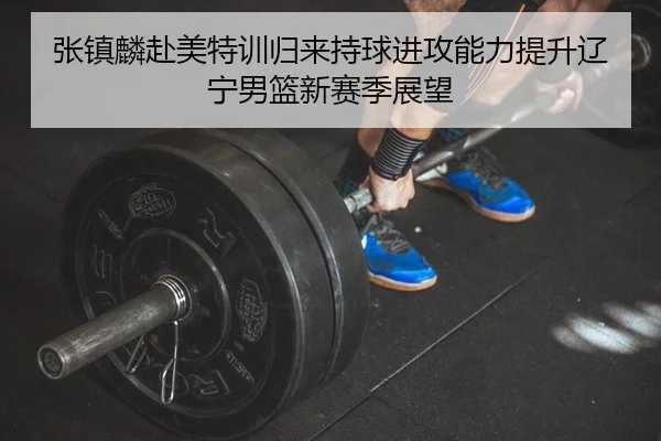 张镇麟赴美特训归来持球进攻能力提升辽宁男篮新赛季展望